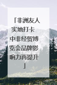 非洲友人实地打卡 中非经贸博览会品牌影响力再提升